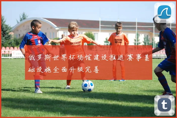 俄罗斯世界杯场馆建设推进 赛事基础设施全面升级完善