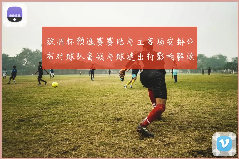 欧洲杯预选赛赛地与主客场安排公布对球队备战与球迷出行影响解读