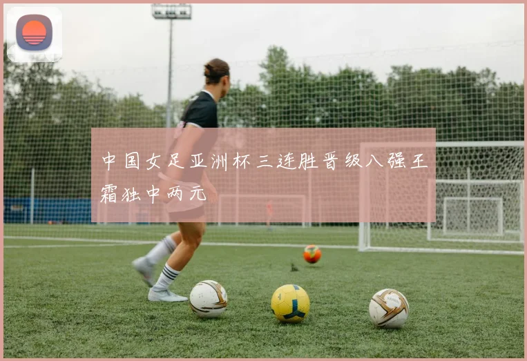 中国女足亚洲杯三连胜晋级八强王霜独中两元
