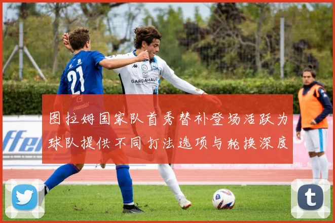 图拉姆国家队首秀替补登场活跃为球队提供不同打法选项与轮换深度