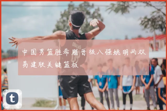 中国男篮胜希腊晋级八强姚明两双易建联关键篮板