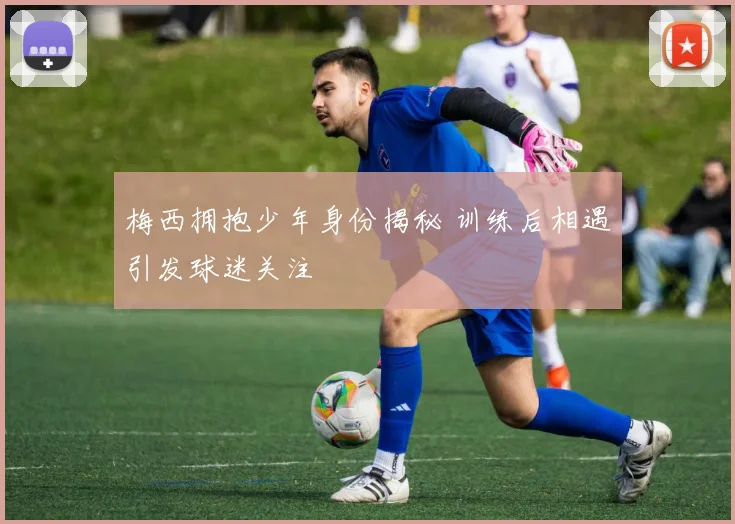 梅西拥抱少年身份揭秘 训练后相遇引发球迷关注