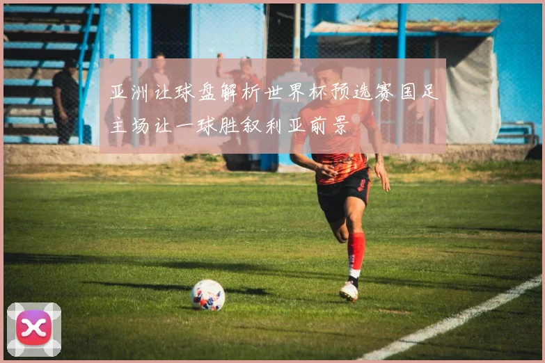 亚洲让球盘解析世界杯预选赛国足主场让一球胜叙利亚前景