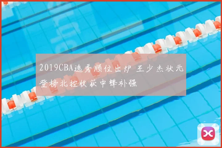 2019CBA选秀顺位出炉 王少杰状元登榜北控收获中锋补强