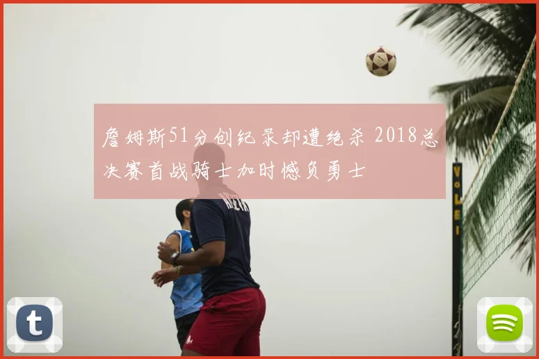 詹姆斯51分创纪录却遭绝杀 2018总决赛首战骑士加时憾负勇士