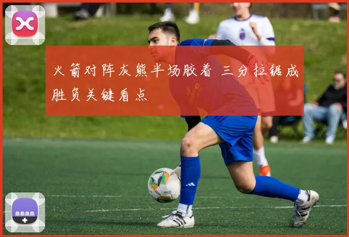 火箭对阵灰熊半场胶着 三分拉锯成胜负关键看点