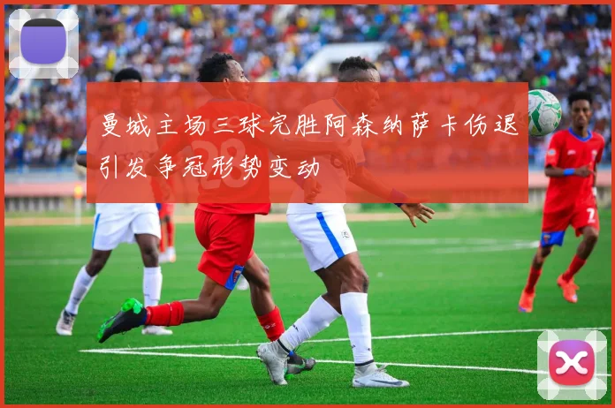 曼城主场三球完胜阿森纳萨卡伤退引发争冠形势变动