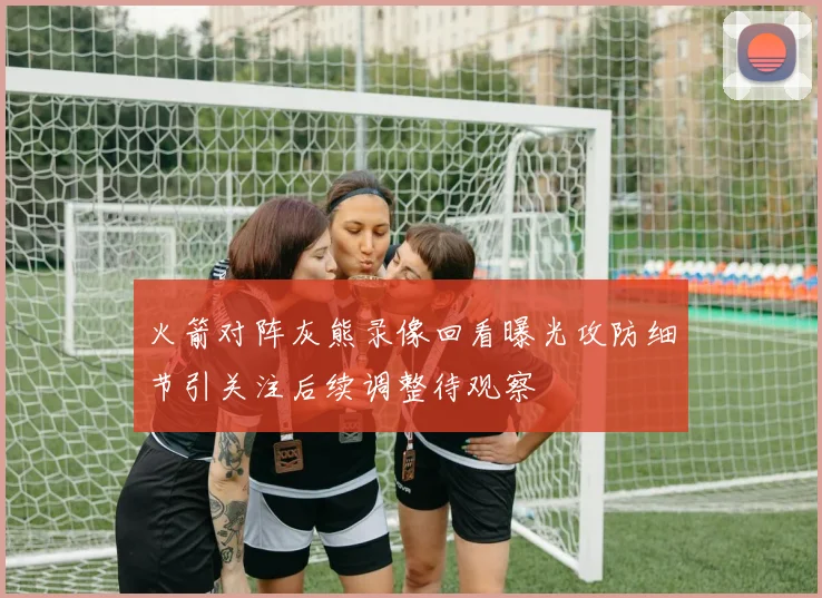 火箭对阵灰熊录像回看曝光攻防细节引关注后续调整待观察