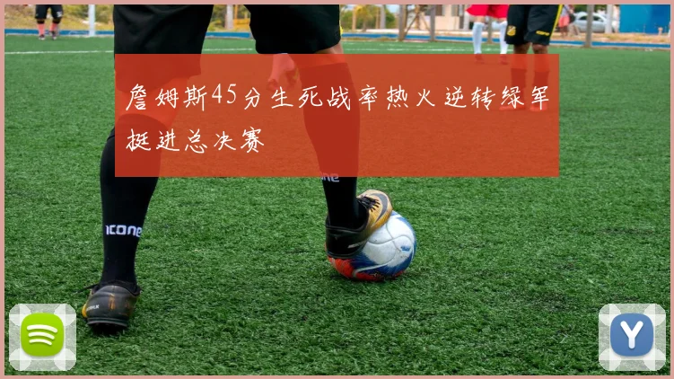 詹姆斯45分生死战率热火逆转绿军挺进总决赛