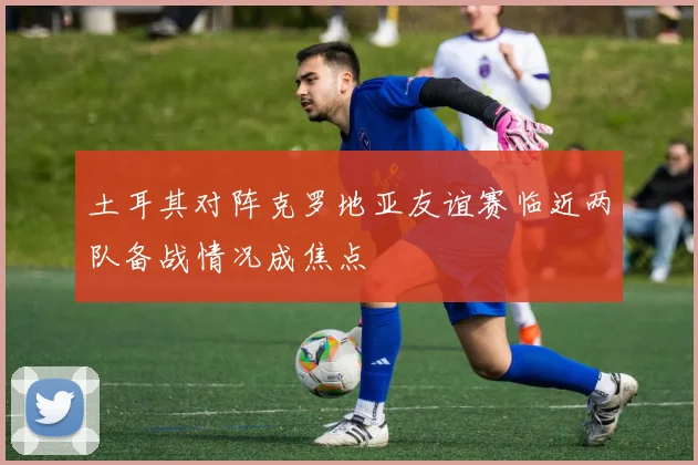 土耳其对阵克罗地亚友谊赛临近两队备战情况成焦点