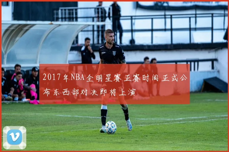 2017年NBA全明星赛正赛时间正式公布东西部对决即将上演