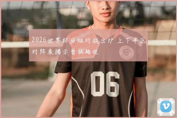 2026世界杯分组对战出炉 上下半区对阵表揭示晋级路径