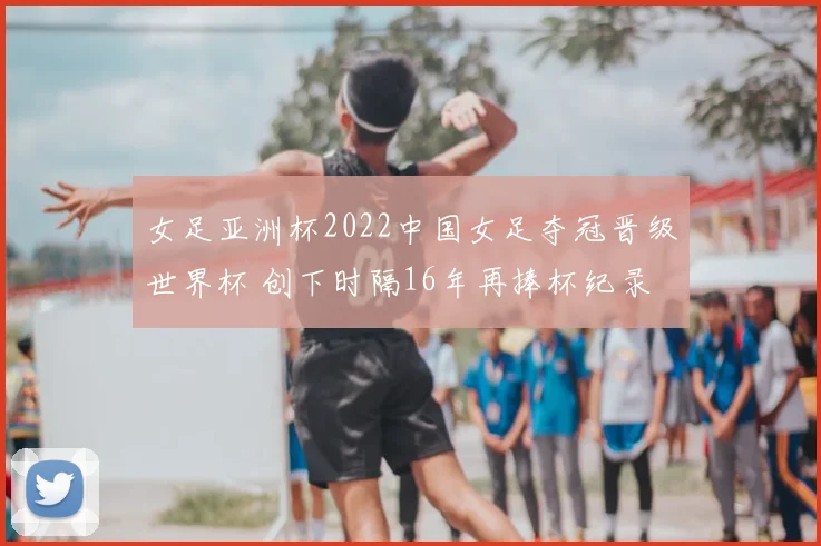 女足亚洲杯2022中国女足夺冠晋级世界杯 创下时隔16年再捧杯纪录