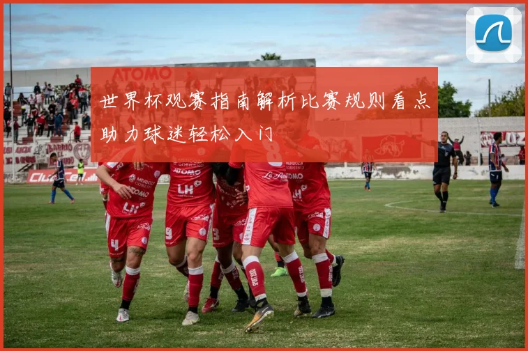 世界杯观赛指南解析比赛规则看点助力球迷轻松入门