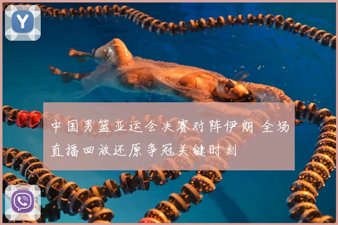 中国男篮亚运会决赛对阵伊朗 全场直播回放还原争冠关键时刻