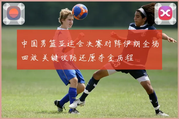 中国男篮亚运会决赛对阵伊朗全场回放 关键攻防还原夺金历程