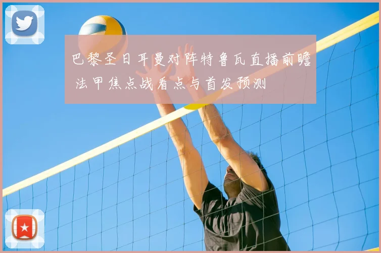 巴黎圣日耳曼对阵特鲁瓦直播前瞻 法甲焦点战看点与首发预测