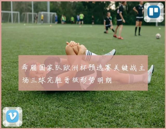希腊国家队欧洲杯预选赛关键战主场三球完胜晋级形势明朗
