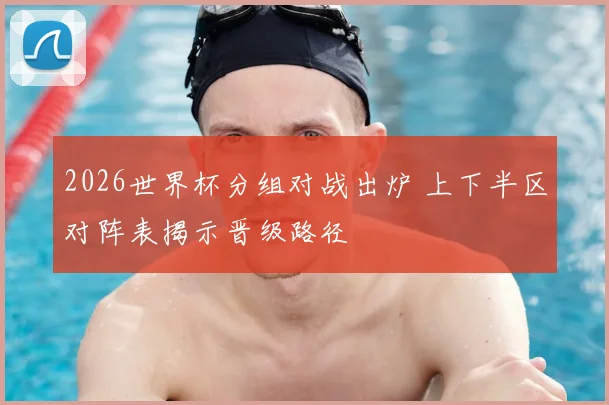 2026世界杯分组对战出炉 上下半区对阵表揭示晋级路径