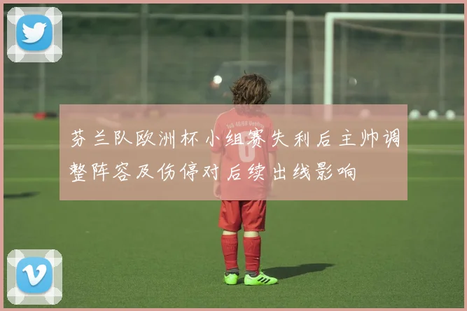 芬兰队欧洲杯小组赛失利后主帅调整阵容及伤停对后续出线影响