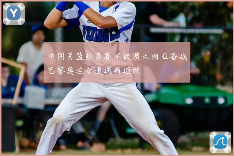 中国男篮热身赛不敌澳大利亚备战巴黎奥运会遭遇两连败