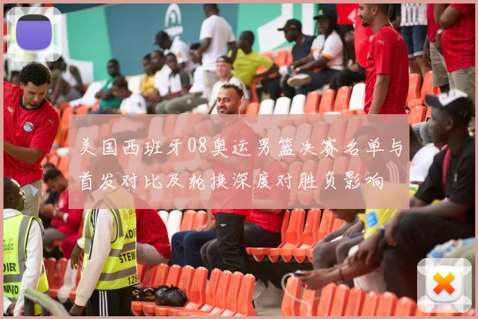 美国西班牙08奥运男篮决赛名单与首发对比及轮换深度对胜负影响