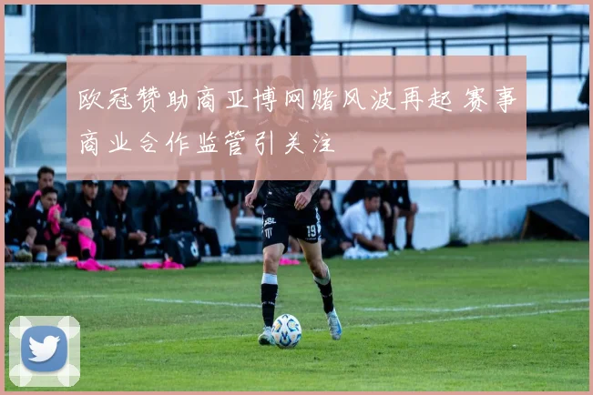 欧冠赞助商亚博网赌风波再起 赛事商业合作监管引关注