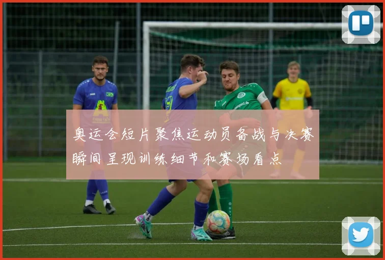 奥运会短片聚焦运动员备战与决赛瞬间呈现训练细节和赛场看点