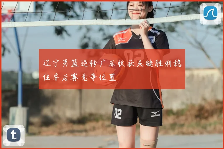 辽宁男篮逆转广东收获关键胜利稳住季后赛竞争位置