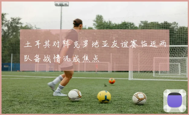 土耳其对阵克罗地亚友谊赛临近两队备战情况成焦点