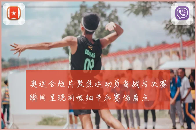 奥运会短片聚焦运动员备战与决赛瞬间呈现训练细节和赛场看点