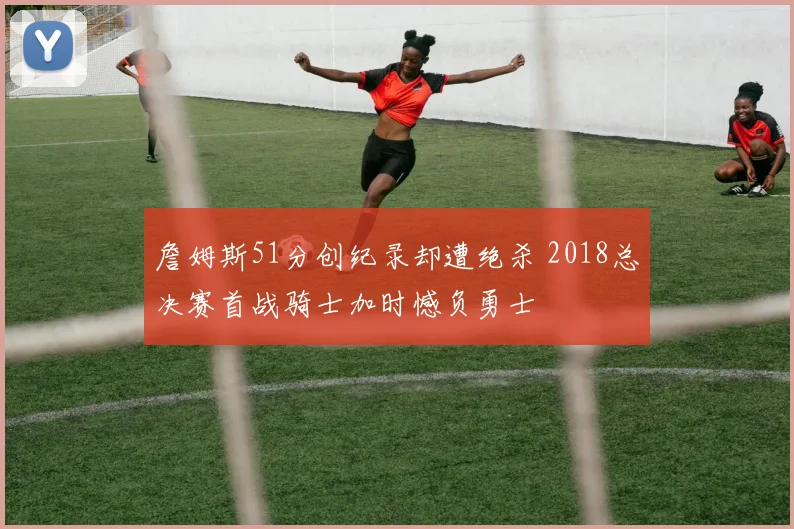 詹姆斯51分创纪录却遭绝杀 2018总决赛首战骑士加时憾负勇士