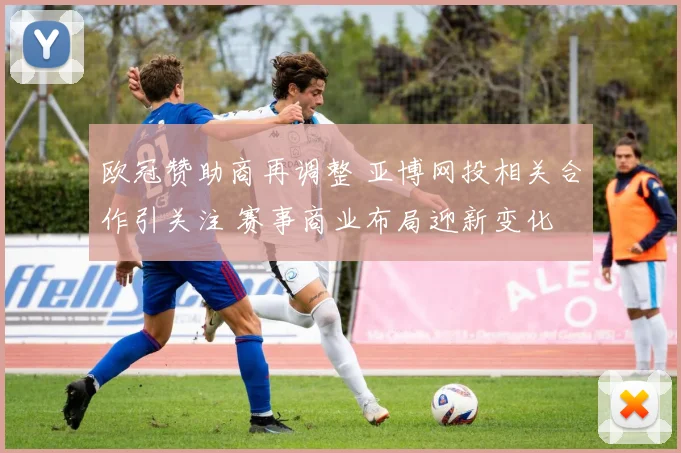 欧冠赞助商再调整 亚博网投相关合作引关注 赛事商业布局迎新变化