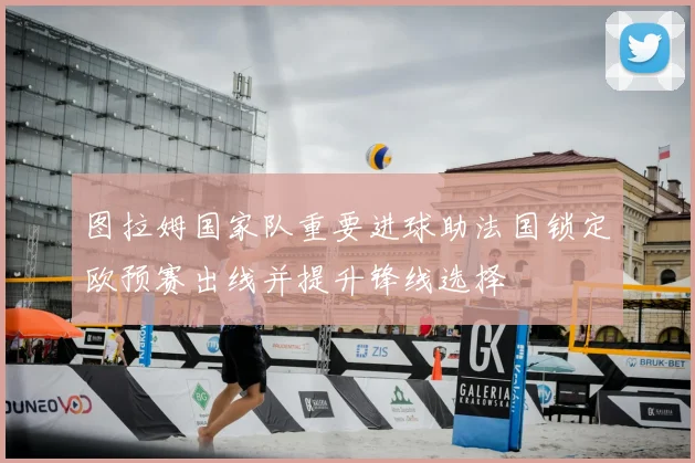 图拉姆国家队重要进球助法国锁定欧预赛出线并提升锋线选择