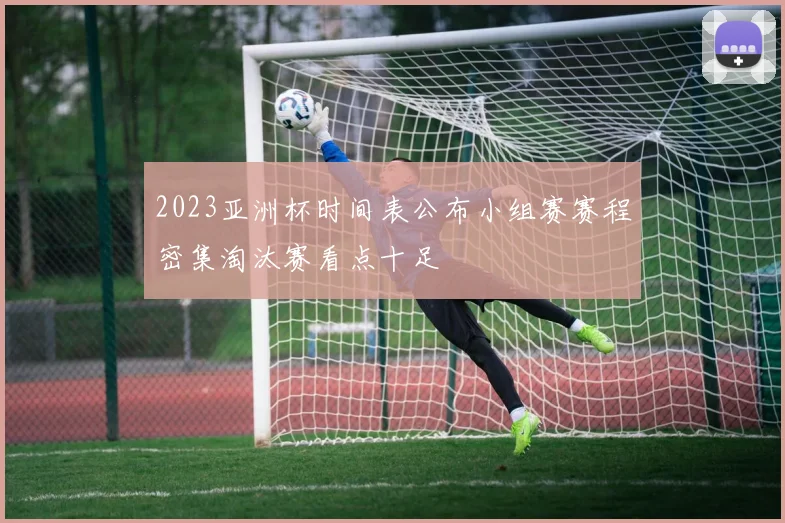 2023亚洲杯时间表公布小组赛赛程密集淘汰赛看点十足